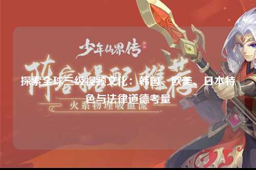 探索全球三级视频文化：韩国、欧美、日本特色与法律道德考量