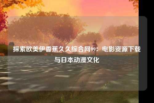 探索欧美伊香蕉久久综合网99：电影资源下载与日本动漫文化