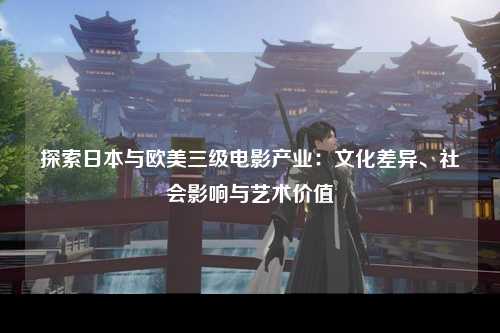 探索日本与欧美三级电影产业：文化差异、社会影响与艺术价值