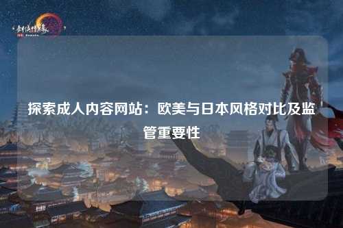 探索成人内容网站：欧美与日本风格对比及监管重要性