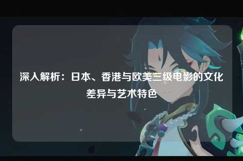 深入解析：日本、香港与欧美三级电影的文化差异与艺术特色
